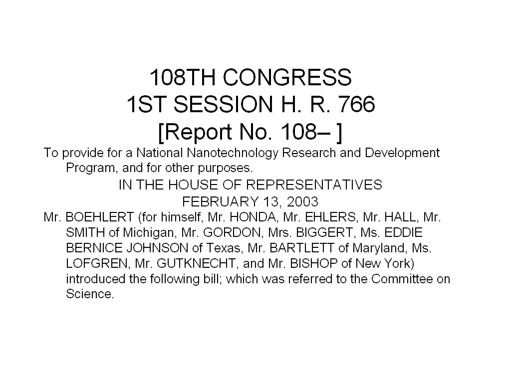 108TH CONGRESS 1ST SESSION H. R. 766 [Report No. 108– ] To provide for a National Nanotechnology Research and Development Program, and for other purposes. IN THE HOUSE OF REPRESENTATIVES FEBRUARY 13, 2003 Mr. BOEHLERT (for himself, Mr. HONDA, Mr. EHLERS, Mr. HALL, Mr. SMITH of Michigan, Mr. GORDON, Mrs. BIGGERT, Ms. EDDIE BERNICE JOHNSON of Texas, Mr. BARTLETT of Maryland, Ms. LOFGREN, Mr. GUTKNECHT, and Mr. BISHOP of New York) introduced the following bill; which was referred to the Committee on Science.