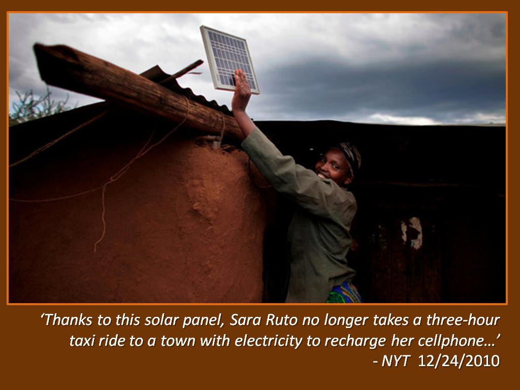 ‘Thanks to this solar panel, Sara Ruto no longer takes a three-hour taxi ride to a town with electricity to recharge her cellphone…’ - NYT 12/24/2010