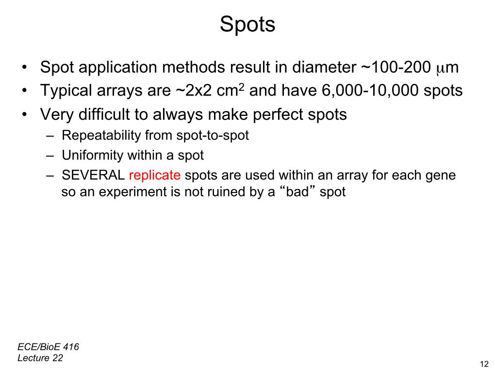 Spots •  Spot application methods result in diameter ~100-200 µm •  Typical arrays are ~2x2 cm2 and have 6,000-10,000 spots •  Very difficult to always make perfect spots –  Repeatability from spot-to-spot –  Uniformity within a spot –  SEVERAL replicate spots are used within an array for each gene so an experiment is not ruined by a 